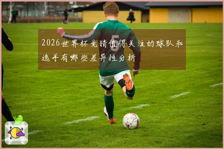 2026世界杯竞猜值得关注的球队和选手有哪些差异性分析